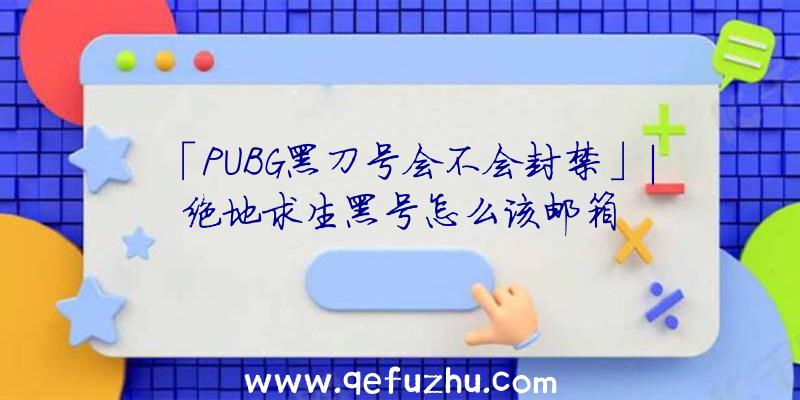 「PUBG黑刀号会不会封禁」|绝地求生黑号怎么该邮箱